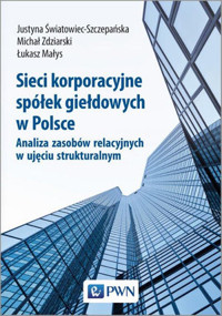 Sieci korporacyjne spółek giełdowych w Polsce. Analiza zasobów relacyjnych w ujęciu struktural-nym - Justyna Światowiec-Szczepańska, Łukasz Małys, Michał Zdziarski - książka