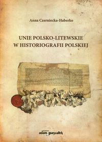 Unie polsko-litewskie w historiografii polskiej - Czerniecka-Haberko Anna - książka