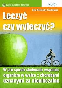 Leczyć czy wyleczyć? W jaki sposób skutecznie wspomóc organizm w walce z chorobami uznanymi za nieuleczalne - Lidia Aleksandra Szadkowska - ebook