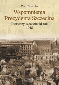 Wspomnienia prezydenta Szczecina. Pierwszy szczeciński rok 1945 - Piotr Zaremba - książka