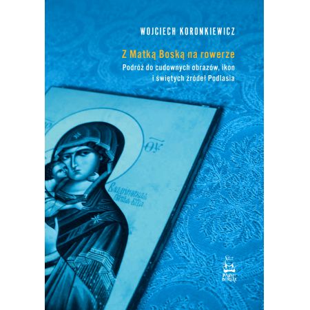 Z Matką Boską na rowerze. Podróż do cudownych obrazów, ikon i świętych źródeł Podlasia - Wojciech Koronkiewicz - książka
