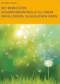 MIT BEWUSSTER GEDANKENKONTROLLE ZU EINEM ERFÜLLENDEN, GLÜCKLICHEN lEBEN - Jennifer Roses - ebook