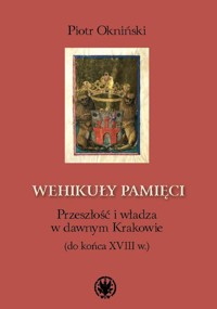 Wehikuły pamięci Przeszłość i władza w dawnym Krakowie (do końca XVIII w.) - Okniński Piotr - książka