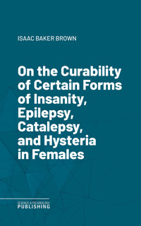 On the Curability of Certain Forms of Insanity, Epilepsy, Catalepsy, and Hysteria in Females - Brown - ebook