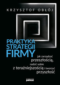 Praktyka strategii firmy. Jak zarządzać przeszłością, radzić sobie z teraźniejszością i tworzyć przy - Krzysztof Obłój - książka