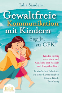 GEWALTFREIE KOMMUNIKATION MIT KINDERN - Sag Ja, zu GFK!: Kinder richtig verstehen und Konflikte mit Respekt und Empathie lösen - In einfachen Schritten zu einer harmonischen Eltern-Kind-Beziehung - Julia Sanders - ebook