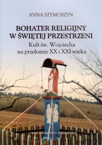 Bohater religijny w świętej przestrzeni. Kult św. Wojciecha na przełomie XX i XXI wieku - Anna Szymoszyn - książka