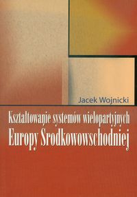 Kształtowanie systemów wielopartyjnych Europy Środkowowschodniej - Wojnicki Jacek - książka
