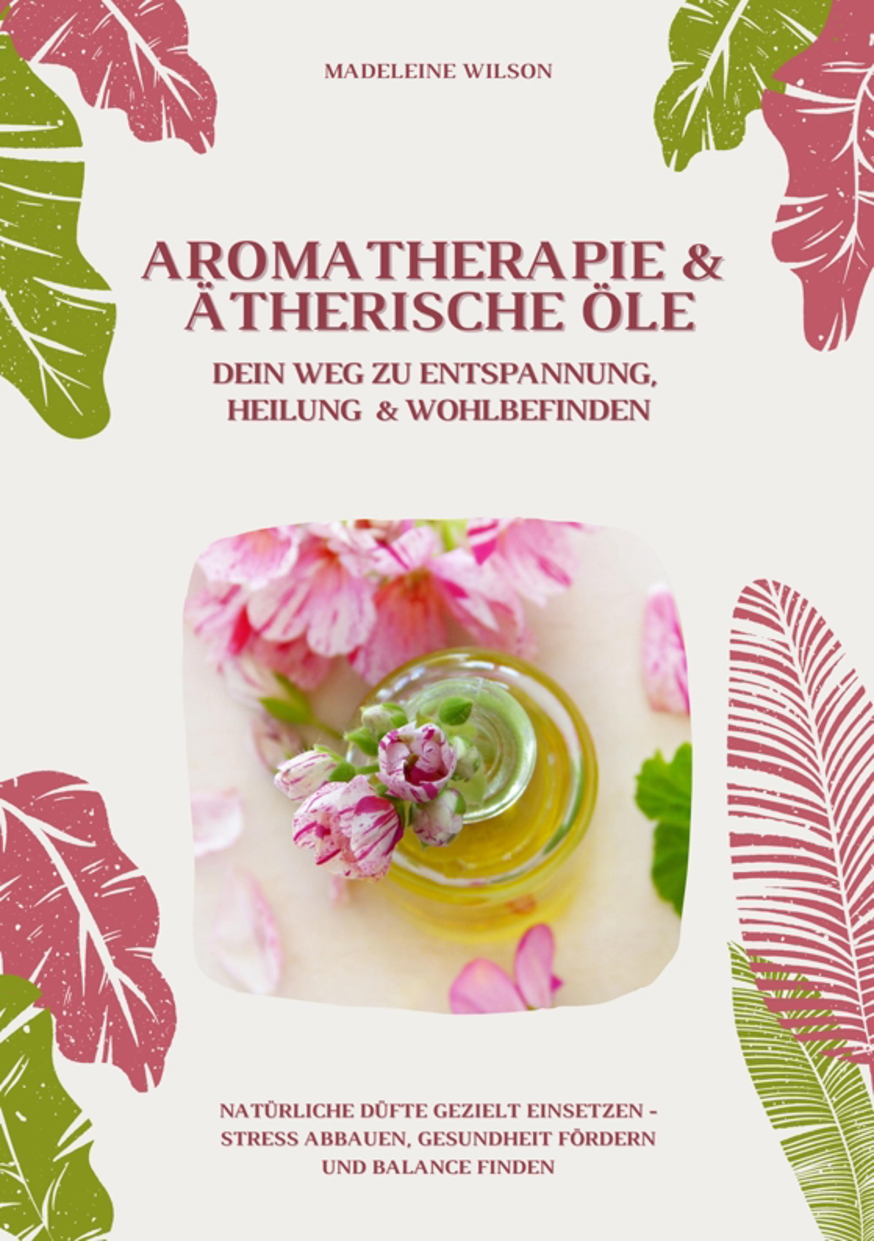 Aromatherapie und Ätherische Öle: Dein Weg zu Entspannung, Heilung und Wohlbefinden (Natürliche Düfte gezielt einsetzen – Stress abbauen, Gesundhei...