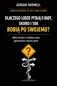 Dlaczego ludzie pytają o radę, ale i tak robią po swojemu - mała książka o wielkiej sztuce ignorowania cudzych opinii - Adrian Oddwell - ebook