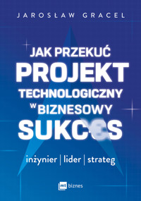 Jak przekuć projekt technologiczny w biznesowy sukces. Inżynier, lider, strateg - Jarosław Gracel - ebook + książka