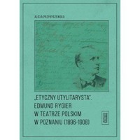 Etyczny utylitarysta. Edmund Rygier w Teatrze Polskim w Poznianiu (1896-1908) - Alicja Przybyszewska - książka