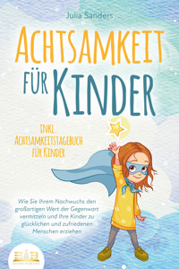 ACHTSAMKEIT FÜR KINDER: Wie Sie Ihrem Nachwuchs den großartigen Wert der Gegenwart vermitteln und Ihre Kinder zu glücklichen und zufriedenen Menschen erziehen - inkl. Achtsamkeitstagebuch für Kinder - Julia Sanders - ebook