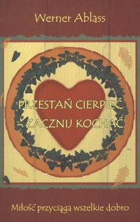 Przestań cierpieć - zacznij kochać. Miłość przyciąga wszelkie dobro - Werner Ablass - książka