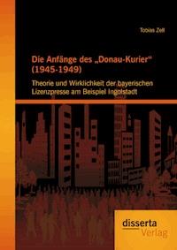 Die Anfänge des „Donau-Kurier“ (1945-1949): Theorie und Wirklichkeit der bayerischen Lizenzpresse am Beispiel Ingolstadt - Tobias Zell - ebook