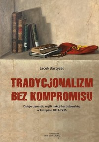 Tradycjonalizm bez kompromisu Dzieje dynastii, myśli i akcji karlistowskiej w Hiszpanii 1833-1936 - Bartyzel Jacek - książka