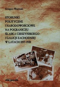 Stosunki polityczne i narodowościowe na pograniczu Śląska Cieszyńskiego i Galicji Zachodniej w latach 1897-1920 - Wnętrzak Grzegorz - książka