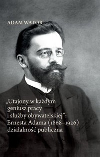 Utajony w każdym geniusz pracy i służby obywatelskiej: Ernesta Adama (1868-1926) działalność publi - Wątor Adam - książka