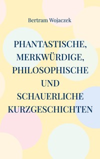 Phantastische, merkwürdige, philosophische und schauerliche Kurzgeschichten - Bertram Wojaczek - ebook