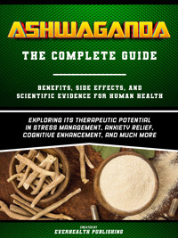 Ashwaganda (The Complete Guide) - Benefits, Side Effects, And Scientific Evidence For Human Health - Exploring Its Therapeutic Potential In Stress Management, Anxiety Relief, Cognitive Enhancement, And Much More - Everhealth Publishing - ebook