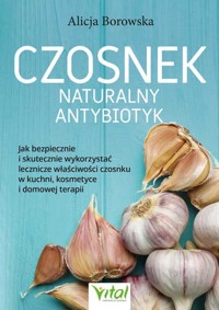Czosnek - naturalny antybiotyk. Jak bezpiecznie i skutecznie wykorzystać jego lecznicze właściwości w kuchni, kosmetyce i domowej terapii - Alicja Borowska - książka