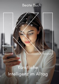 KI - Künstliche Intelligenz im Alltag: Smarte Technologien verstehen und nutzen, wie KI unser Leben verändert, Zukunftstechnologie leicht gemacht - Beate Buch - ebook