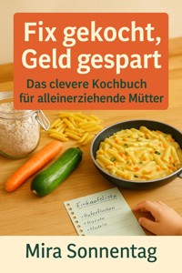 "Fix gekocht, Geld gespart: Das clevere Kochbuch für alleinerziehende Mütter" Schnelle, günstige und kindgerechte Rezepte für stressfreie Mahlzeiten im Alltag. - Mira Sonnentag - ebook
