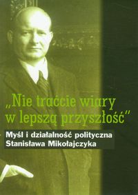 Nie traćcie wiary w lepszą przyszłość Myśl i działalność polityczna Stanisława Mikołajczyka -  - książka