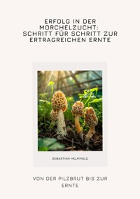 Erfolg in der Morchelzucht: Schritt für Schritt zur  ertragreichen Ernte - Sebastian Helmholz - ebook