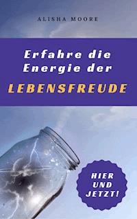 Erfahre die Energie der LEBENSFREUDE: Hier und Jetzt! - Alisha Moore - ebook