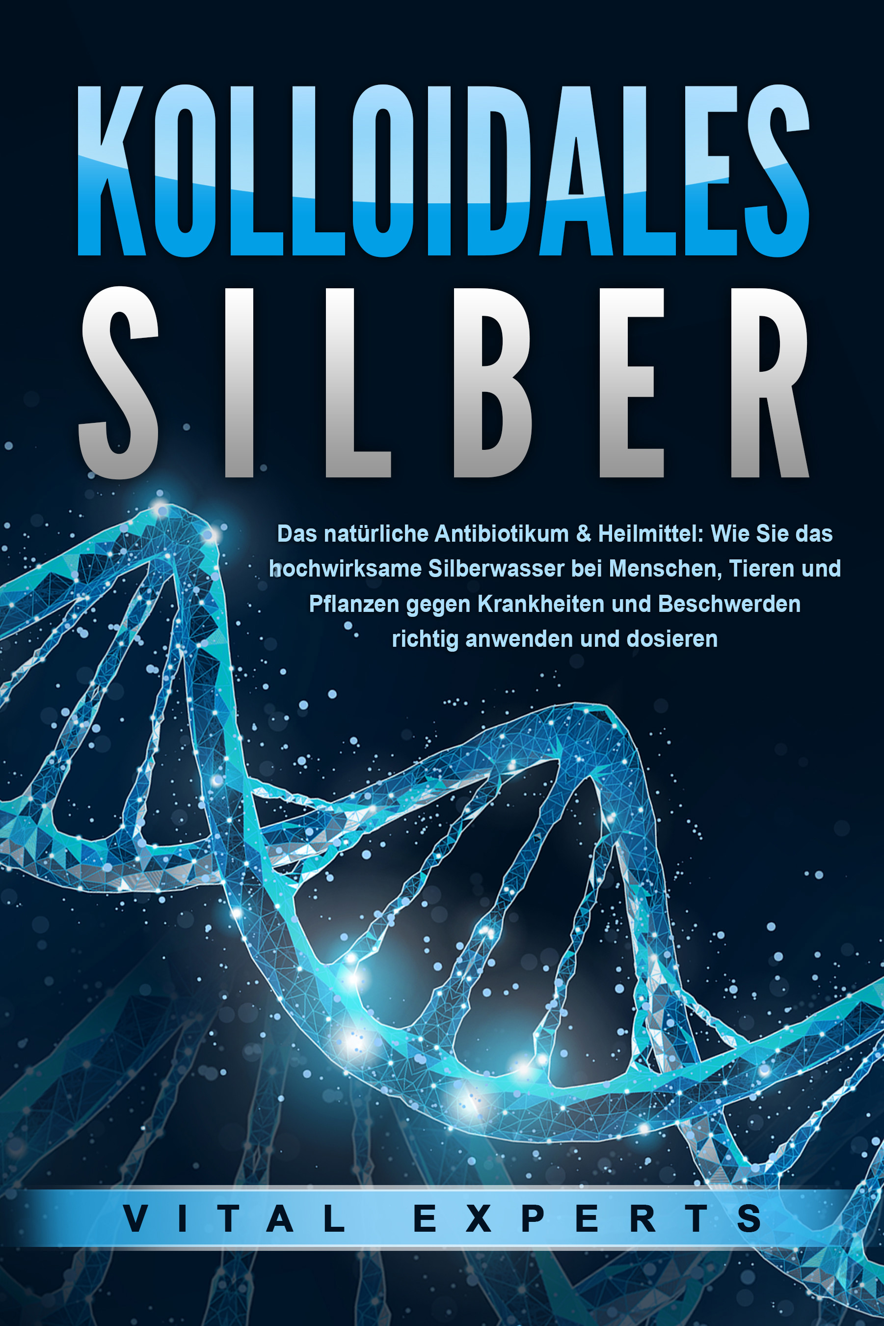 KOLLOIDALES SILBER - Das natürliche Antibiotikum & Heilmittel: Wie Sie das hochwirksame Silberwasser bei Menschen, Tieren und Pflanzen gegen Krankh...