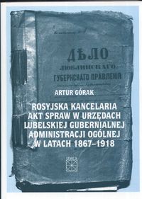 Rosyjska kancelaria akt spraw w urzędach Lubelskiej Gubernialnej Administracji Ogólnej w latach 1867 - 1918 - Górak Artur - książka