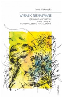 Wyrazić nienazwane. Językowo-kulturowy obraz zapachu we współczesnej polszczyźnie - Ilona Witkowska - książka