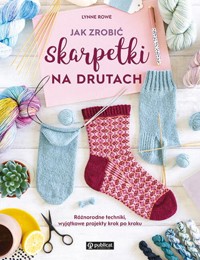 Jak zrobić skarpetki na drutach. Różnorodne techniki, wyjątkowe projekty krok po kroku - Rowe Lynne - książka