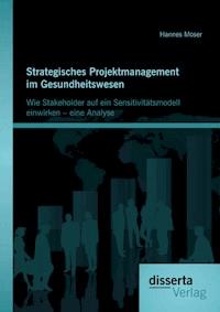 Strategisches Projektmanagement im Gesundheitswesen: Wie Stakeholder auf ein Sensitivitätsmodell einwirken – eine Analyse - Hannes Moser - ebook