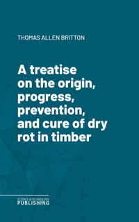 A treatise on the origin, progress, prevention, and cure of dry rot in timber - Thomas Allen Britton - ebook