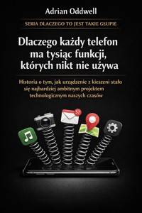 Dlaczego każdy telefon ma tysiąc funkcji, których nikt nie używa - historia o tym, jak urządzenie z kieszeni stało się najbardziej ambitnym projektem technologicznym naszych czasów - Adrian Oddwell - ebook