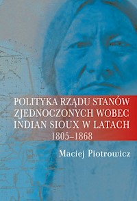 Polityka rządu Stanów Zjednoczonych wobec Indian Sioux w latach 1805-1868 - Piotrowicz Maciej - książka