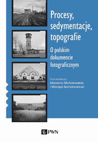 Procesy, sedymentacje, topografie. O polskim dokumencie fotograficznym - Maciej Szymanowicz, Marianna Michałowska - książka