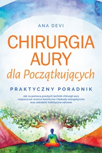 Chirurgia aury dla Początkujących – Praktyczny poradnik: Jak za pomocą prostych technik chirurgii aury rozpuszczać wzorce karmiczne i blokady energetyczne oraz odnaleźć holistyczne zdrowie - Ana Devi - ebook