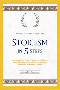 Stoicism in 5 Steps: How to Apply the Timeless Wisdom of the Stoics in Modern Everyday Life to Achieve Iron Discipline, Inner Calm, Resilience & Humility | incl. a 28-Day Challenge - Konstantin Rensche - ebook