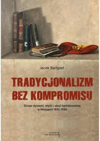Tradycjonalizm bez kompromisu. Dzieje dynastii, myśli i akcji karlistowskiej w Hiszpanii 1833-1936 - Jacek Bartyzel - książka