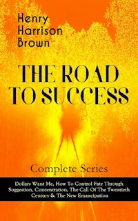 THE ROAD TO SUCCESS – Complete Series: Dollars Want Me, How To Control Fate Through Suggestion, Concentration, The Call Of The Twentieth Century & The New Emancipation - Henry Harrison Brown - ebook
