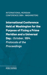 International Conference Held at Washington for the Purpose of Fixing a Prime Meridian and a Universal Day. - International Meridian Conference (1884 : Washington - ebook