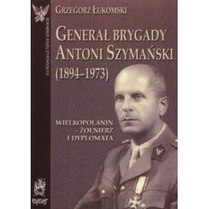 Generał brygady Antoni Szymański (1894-1973). Wielkopolanin - żołnierz i dyplomata - Grzegorz Łukomski - książka